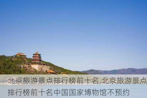 北京旅游景点排行榜前十名,北京旅游景点排行榜前十名中国国家博物馆不预约