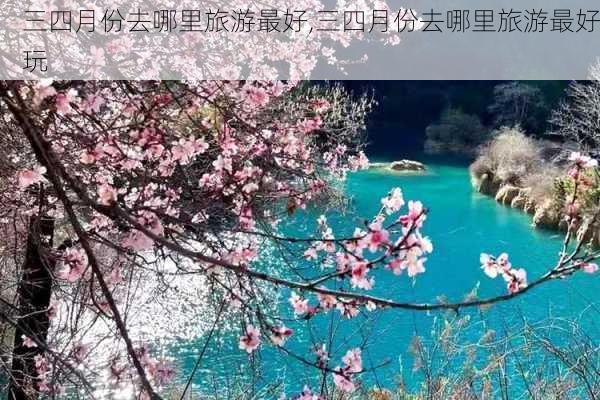 三四月份去哪里旅游最好,三四月份去哪里旅游最好玩-第2张图片-豌豆旅游网