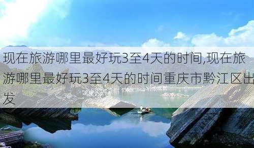 现在旅游哪里最好玩3至4天的时间,现在旅游哪里最好玩3至4天的时间重庆市黔江区出发-第3张图片-豌豆旅游网