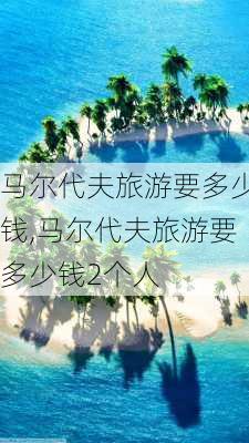 马尔代夫旅游要多少钱,马尔代夫旅游要多少钱2个人