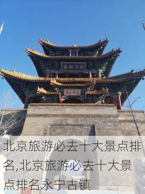 北京旅游必去十大景点排名,北京旅游必去十大景点排名永宁古镇