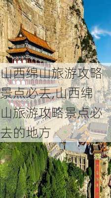 山西绵山旅游攻略景点必去,山西绵山旅游攻略景点必去的地方