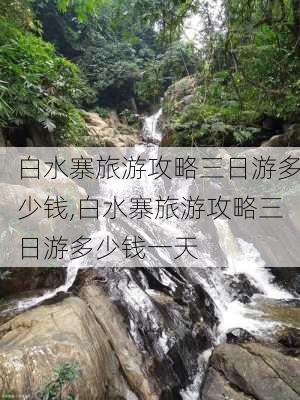 白水寨旅游攻略三日游多少钱,白水寨旅游攻略三日游多少钱一天