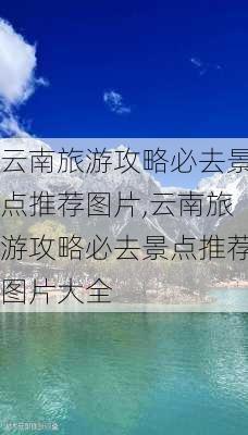 云南旅游攻略必去景点推荐图片,云南旅游攻略必去景点推荐图片大全