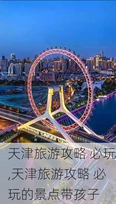 天津旅游攻略 必玩,天津旅游攻略 必玩的景点带孩子