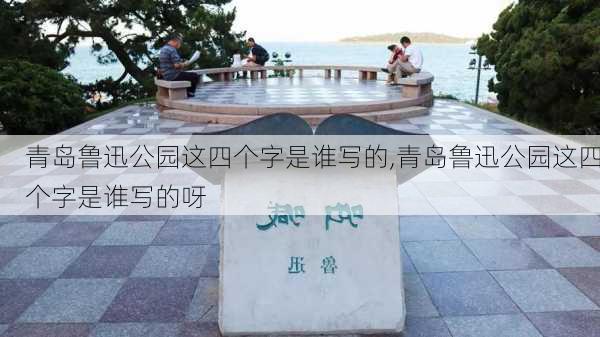 青岛鲁迅公园这四个字是谁写的,青岛鲁迅公园这四个字是谁写的呀-第2张图片-豌豆旅游网