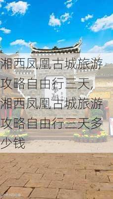 湘西凤凰古城旅游攻略自由行三天,湘西凤凰古城旅游攻略自由行三天多少钱